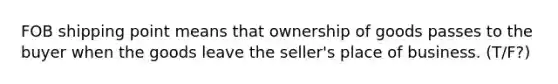 FOB shipping point means that ownership of goods passes to the buyer when the goods leave the seller's place of business. (T/F?)