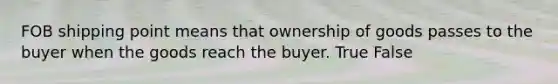 FOB shipping point means that ownership of goods passes to the buyer when the goods reach the buyer. True False