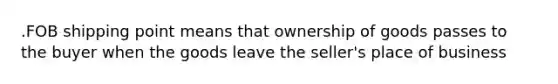 .FOB shipping point means that ownership of goods passes to the buyer when the goods leave the seller's place of business