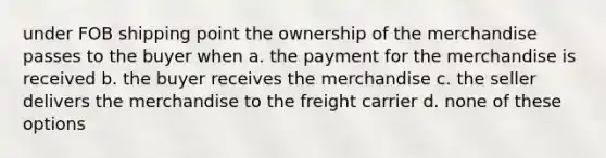 under FOB shipping point the ownership of the merchandise passes to the buyer when a. the payment for the merchandise is received b. the buyer receives the merchandise c. the seller delivers the merchandise to the freight carrier d. none of these options