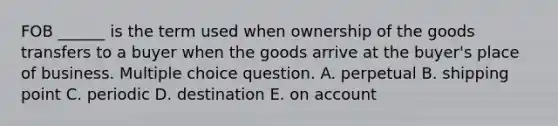 FOB ______ is the term used when ownership of the goods transfers to a buyer when the goods arrive at the buyer's place of business. Multiple choice question. A. perpetual B. shipping point C. periodic D. destination E. on account