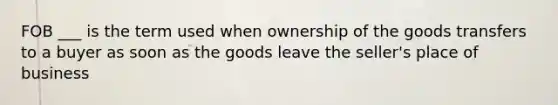 FOB ___ is the term used when ownership of the goods transfers to a buyer as soon as the goods leave the seller's place of business