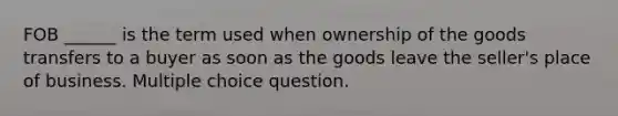 FOB ______ is the term used when ownership of the goods transfers to a buyer as soon as the goods leave the seller's place of business. Multiple choice question.