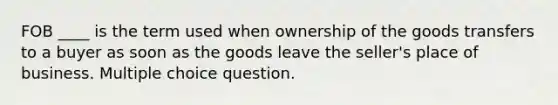 FOB ____ is the term used when ownership of the goods transfers to a buyer as soon as the goods leave the seller's place of business. Multiple choice question.