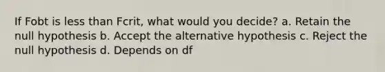 If Fobt is less than Fcrit, what would you decide? a. Retain the null hypothesis b. Accept the alternative hypothesis c. Reject the null hypothesis d. Depends on df