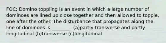 FOC: Domino toppling is an event in which a large number of dominoes are lined up close together and then allowed to topple, one after the other. The disturbance that propagates along the line of dominoes is ________. (a)partly transverse and partly longitudinal (b)transverse (c)longitudinal