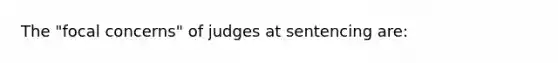 The "focal concerns" of judges at sentencing are: