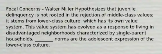 Focal Concerns - Walter Miller Hypothesizes that juvenile delinquency is not rooted in the rejection of middle-class values; it stems from lower-class culture, which has its own value system. This value system has evolved as a response to living in disadvantaged neighborhoods characterized by single-parent households. ________ norms are the adolescent expression of the lower-class culture.