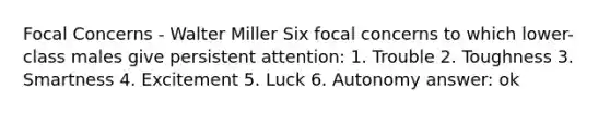 Focal Concerns - Walter Miller Six focal concerns to which lower-class males give persistent attention: 1. Trouble 2. Toughness 3. Smartness 4. Excitement 5. Luck 6. Autonomy answer: ok