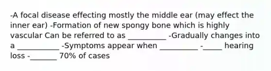 -A focal disease effecting mostly the middle ear (may effect the inner ear) -Formation of new spongy bone which is highly vascular Can be referred to as __________ -Gradually changes into a ___________ -Symptoms appear when __________ -_____ hearing loss -_______ 70% of cases