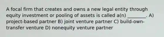 A focal firm that creates and owns a new legal entity through equity investment or pooling of assets is called a(n) ________. A) project-based partner B) joint venture partner C) build-own-transfer venture D) nonequity venture partner