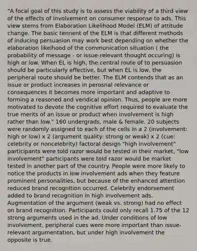 "A focal goal of this study is to assess the viability of a third view of the effects of involvement on consumer response to ads. This view stems from Elaboration Likelihood Model (ELM) of attitude change. The basic tennent of the ELM is that different methods of inducing persuasion may work best depending on whether the elaboration likelhood of the communication situation ( the probability of message - or issue-relevant thought occuring) is high or low. When EL is high, the central route of to persuasion should be particularly effective, but when EL is low, the peripheral route should be better. The ELM contends that as an issue or product increases in perosnal relevance or consequences it becomes more important and adaptive to forming a reasoned and veridical opinion. Thus, people are more motivated to devote the cognitive effort required to evaluate the true merits of an issue or product when involvement is high rather than low." 160 undergrads, male & female. 20 subjects were randomly assigned to each of the cells in a 2 (involvement: high or low) x 2 (argument quality: strong or weak) x 2 (cue: celebrity or noncelebrity) factoral design "high involvement" participants were told razor would be tested in their market, "low involvement" participants were told razor would be market tested in another part of the country. People were more likely to notice the products in low involvement ads when they feature prominent personalities, but because of the enhanced attention reduced brand recognition occurred. Celebrity endorsement added to brand recognition in high involvement ads. Augmentation of the argument (weak vs. strong) had no effect on brand recognition. Participants could only recall 1.75 of the 12 strong arguments used in the ad. Under conditions of low involvement, peripheral cues were more important than issue-relevant argumentation, but under high involvement the opposite is true.