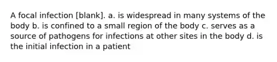 A focal infection [blank]. a. is widespread in many systems of the body b. is confined to a small region of the body c. serves as a source of pathogens for infections at other sites in the body d. is the initial infection in a patient