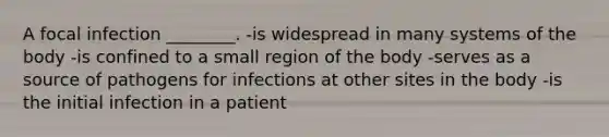 A focal infection ________. -is widespread in many systems of the body -is confined to a small region of the body -serves as a source of pathogens for infections at other sites in the body -is the initial infection in a patient