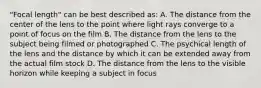 "Focal length" can be best described as: A. The distance from the center of the lens to the point where light rays converge to a point of focus on the film B. The distance from the lens to the subject being filmed or photographed C. The psychical length of the lens and the distance by which it can be extended away from the actual film stock D. The distance from the lens to the visible horizon while keeping a subject in focus