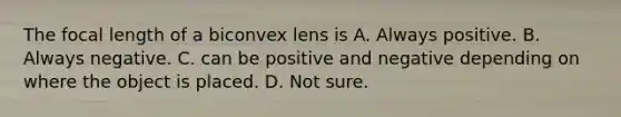 The focal length of a biconvex lens is A. Always positive. B. Always negative. C. can be positive and negative depending on where the object is placed. D. Not sure.