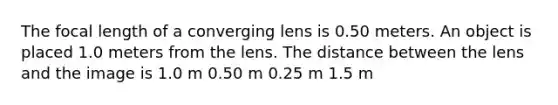 The focal length of a converging lens is 0.50 meters. An object is placed 1.0 meters from the lens. The distance between the lens and the image is 1.0 m 0.50 m 0.25 m 1.5 m