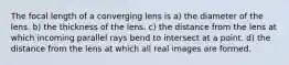 The focal length of a converging lens is a) the diameter of the lens. b) the thickness of the lens. c) the distance from the lens at which incoming parallel rays bend to intersect at a point. d) the distance from the lens at which all real images are formed.