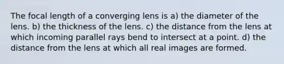 The focal length of a converging lens is a) the diameter of the lens. b) the thickness of the lens. c) the distance from the lens at which incoming parallel rays bend to intersect at a point. d) the distance from the lens at which all real images are formed.