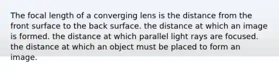 The focal length of a converging lens is the distance from the front surface to the back surface. the distance at which an image is formed. the distance at which parallel light rays are focused. the distance at which an object must be placed to form an image.