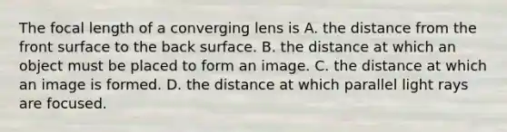 The focal length of a converging lens is A. the distance from the front surface to the back surface. B. the distance at which an object must be placed to form an image. C. the distance at which an image is formed. D. the distance at which parallel light rays are focused.