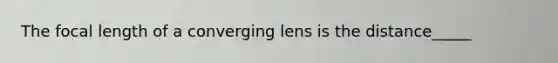 The focal length of a converging lens is the distance_____