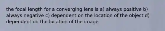 the focal length for a converging lens is a) always positive b) always negative c) dependent on the location of the object d) dependent on the location of the image