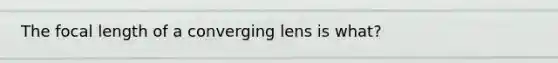 The focal length of a converging lens is what?