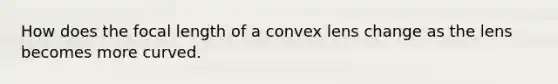 How does the focal length of a convex lens change as the lens becomes more curved.