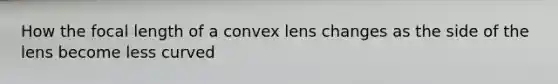 How the focal length of a convex lens changes as the side of the lens become less curved