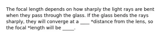 The focal length depends on how sharply the light rays are bent when they pass through the glass. If the glass bends the rays sharply, they will converge at a ____ *distance from the lens, so the focal *length will be _____.