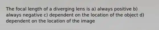 The focal length of a diverging lens is a) always positive b) always negative c) dependent on the location of the object d) dependent on the location of the image