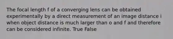 The focal length f of a converging lens can be obtained experimentally by a direct measurement of an image distance i when object distance is much larger than o and f and therefore can be considered infinite. True False