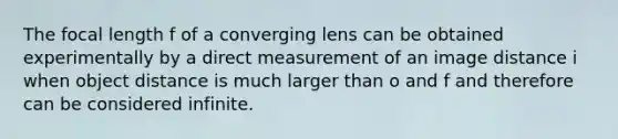 The focal length f of a converging lens can be obtained experimentally by a direct measurement of an image distance i when object distance is much larger than o and f and therefore can be considered infinite.