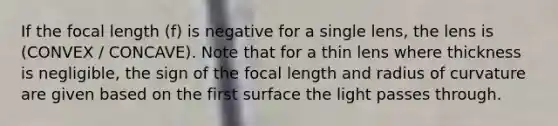 If the focal length (f) is negative for a single lens, the lens is (CONVEX / CONCAVE). Note that for a thin lens where thickness is negligible, the sign of the focal length and radius of curvature are given based on the first surface the light passes through.