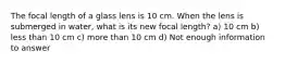 The focal length of a glass lens is 10 cm. When the lens is submerged in water, what is its new focal length? a) 10 cm b) less than 10 cm c) more than 10 cm d) Not enough information to answer