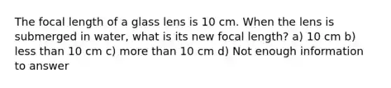 The focal length of a glass lens is 10 cm. When the lens is submerged in water, what is its new focal length? a) 10 cm b) <a href='https://www.questionai.com/knowledge/k7BtlYpAMX-less-than' class='anchor-knowledge'>less than</a> 10 cm c) <a href='https://www.questionai.com/knowledge/keWHlEPx42-more-than' class='anchor-knowledge'>more than</a> 10 cm d) Not enough information to answer