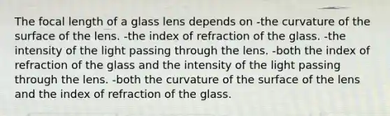 The focal length of a glass lens depends on -the curvature of the surface of the lens. -the index of refraction of the glass. -the intensity of the light passing through the lens. -both the index of refraction of the glass and the intensity of the light passing through the lens. -both the curvature of the surface of the lens and the index of refraction of the glass.