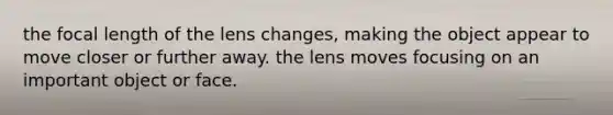 the focal length of the lens changes, making the object appear to move closer or further away. the lens moves focusing on an important object or face.