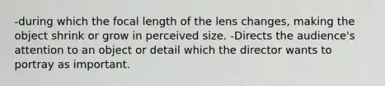 -during which the focal length of the lens changes, making the object shrink or grow in perceived size. -Directs the audience's attention to an object or detail which the director wants to portray as important.