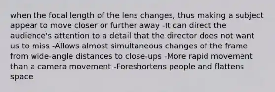 when the focal length of the lens changes, thus making a subject appear to move closer or further away -It can direct the audience's attention to a detail that the director does not want us to miss -Allows almost simultaneous changes of the frame from wide-angle distances to close-ups -More rapid movement than a camera movement -Foreshortens people and flattens space