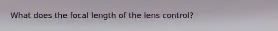 What does the focal length of the lens control?