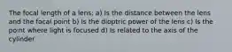 The focal length of a lens: a) Is the distance between the lens and the focal point b) Is the dioptric power of the lens c) Is the point where light is focused d) Is related to the axis of the cylinder