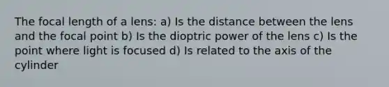 The focal length of a lens: a) Is the distance between the lens and the focal point b) Is the dioptric power of the lens c) Is the point where light is focused d) Is related to the axis of the cylinder