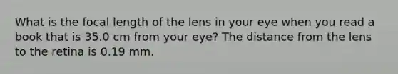 What is the focal length of the lens in your eye when you read a book that is 35.0 cm from your eye? The distance from the lens to the retina is 0.19 mm.