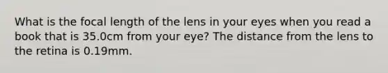 What is the focal length of the lens in your eyes when you read a book that is 35.0cm from your eye? The distance from the lens to the retina is 0.19mm.