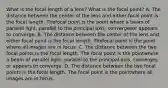 What is the focal length of a lens? What is the focal point? A. The distance between the center of the lens and either focal point is the focal length. Thefocal point is the point where a beam of parallel light, parallel to the principal axis, convergesor appears to converge. B. The distance between the center of the lens and either focal point is the focal length. Thefocal point is the point where all images are in focus. C. The distance between the two focal points is the focal length. The focal point is the pointwhere a beam of parallel light, parallel to the principal axis, converges or appears to converge. D. The distance between the two focal points is the focal length. The focal point is the pointwhere all images are in focus.