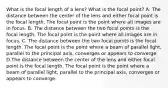 What is the focal length of a lens? What is the focal point? A. The distance between the center of the lens and either focal point is the focal length. The focal point is the point where all images are in focus. B. The distance between the two focal points is the focal length. The focal point is the point where all images are in focus. C. The distance between the two focal points is the focal length. The focal point is the point where a beam of parallel light, parallel to the principal axis, converges or appears to converge. D.The distance between the center of the lens and either focal point is the focal length. The focal point is the point where a beam of parallel light, parallel to the principal axis, converges or appears to converge.