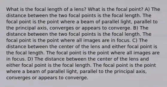 What is the focal length of a lens? What is the focal point? A) The distance between the two focal points is the focal length. The focal point is the point where a beam of parallel light, parallel to the principal axis, converges or appears to converge. B) The distance between the two focal points is the focal length. The focal point is the point where all images are in focus. C) The distance between the center of the lens and either focal point is the focal length. The focal point is the point where all images are in focus. D) The distance between the center of the lens and either focal point is the focal length. The focal point is the point where a beam of parallel light, parallel to the principal axis, converges or appears to converge.