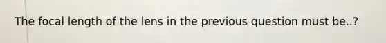 The focal length of the lens in the previous question must be..?